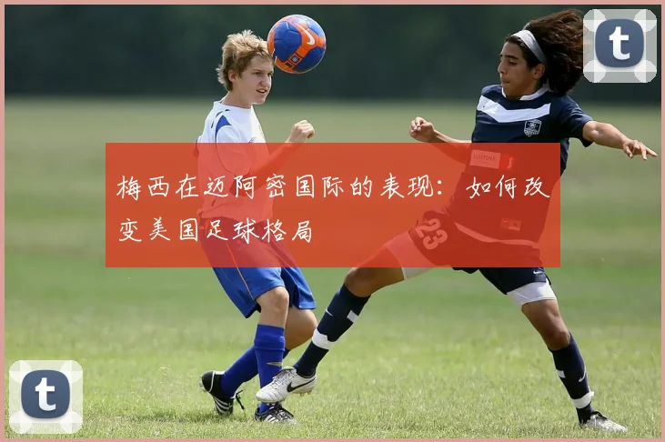 梅西在迈阿密国际的表现：如何改变美国足球格局