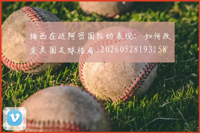 梅西在迈阿密国际的表现：如何改变美国足球格局_20260528193158